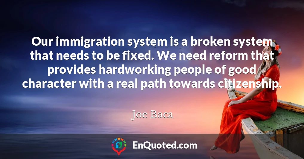 Our immigration system is a broken system that needs to be fixed. We need reform that provides hardworking people of good character with a real path towards citizenship.