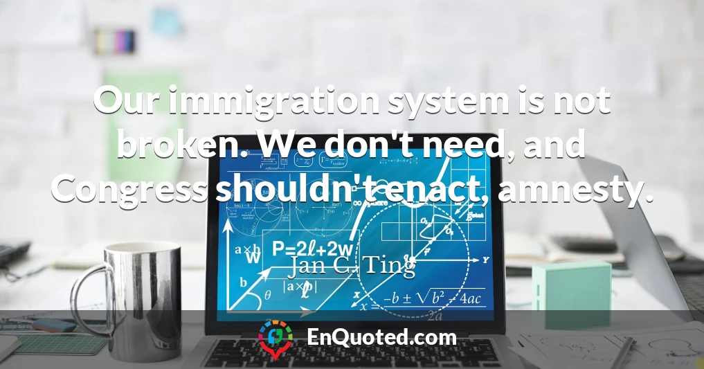 Our immigration system is not broken. We don't need, and Congress shouldn't enact, amnesty.