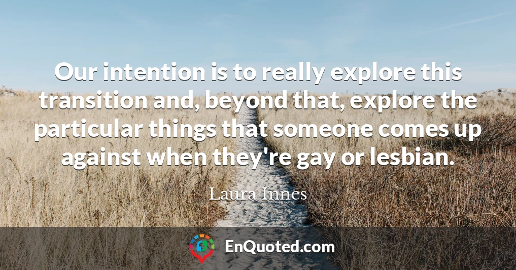 Our intention is to really explore this transition and, beyond that, explore the particular things that someone comes up against when they're gay or lesbian.