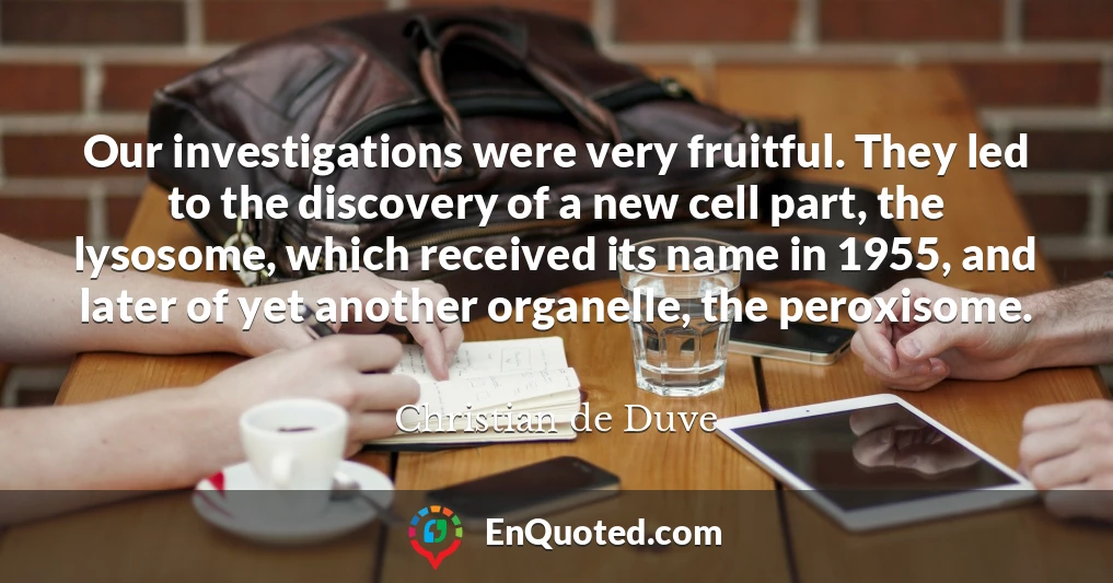 Our investigations were very fruitful. They led to the discovery of a new cell part, the lysosome, which received its name in 1955, and later of yet another organelle, the peroxisome.