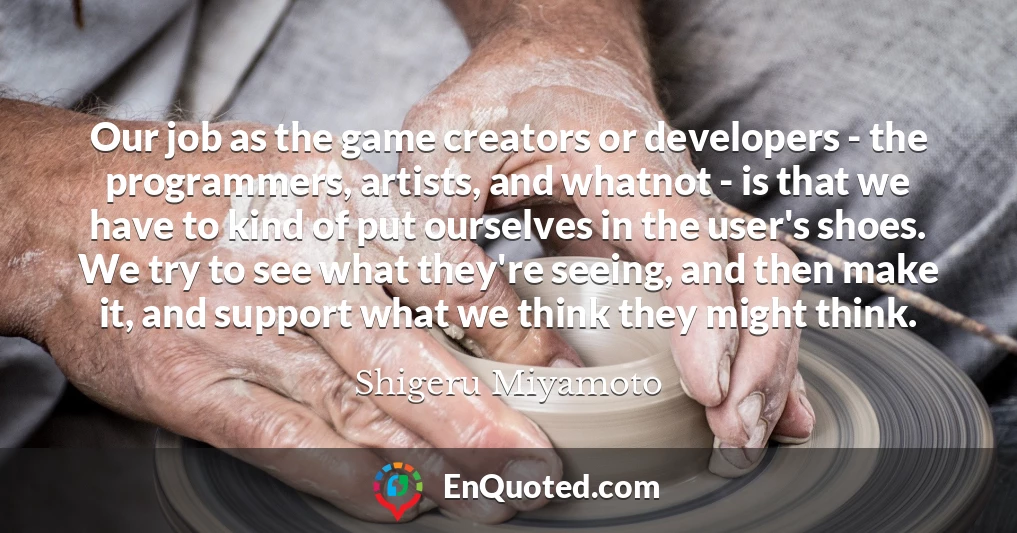 Our job as the game creators or developers - the programmers, artists, and whatnot - is that we have to kind of put ourselves in the user's shoes. We try to see what they're seeing, and then make it, and support what we think they might think.