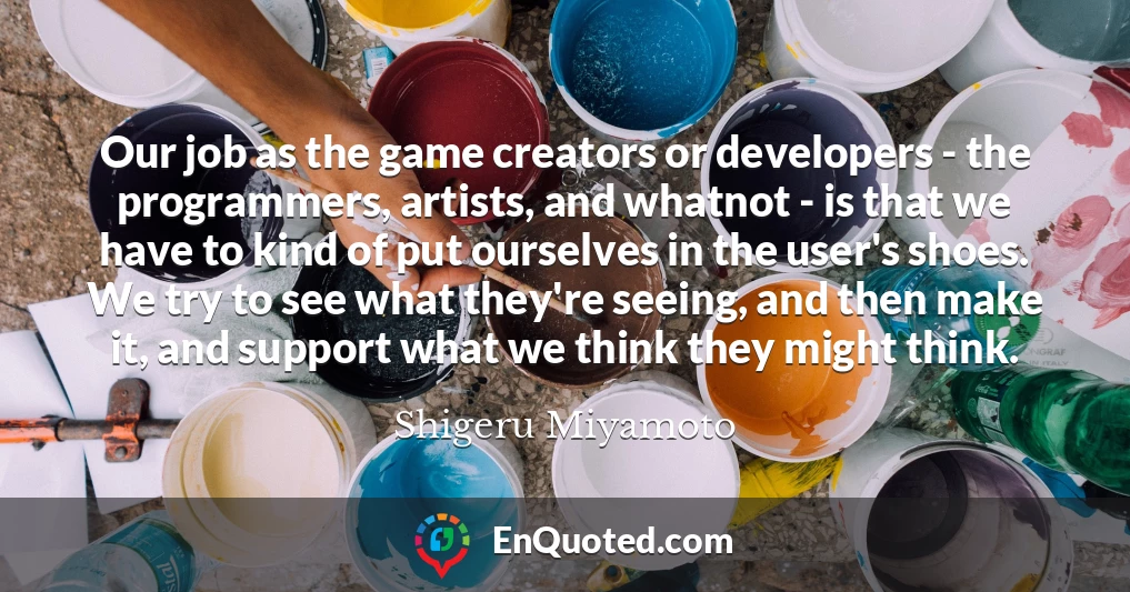 Our job as the game creators or developers - the programmers, artists, and whatnot - is that we have to kind of put ourselves in the user's shoes. We try to see what they're seeing, and then make it, and support what we think they might think.