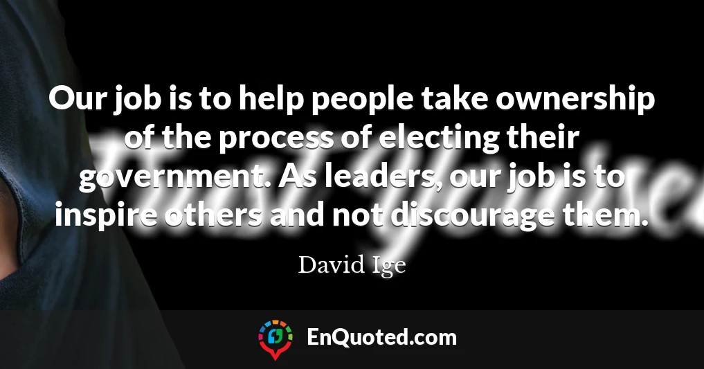 Our job is to help people take ownership of the process of electing their government. As leaders, our job is to inspire others and not discourage them.