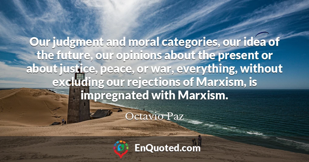 Our judgment and moral categories, our idea of the future, our opinions about the present or about justice, peace, or war, everything, without excluding our rejections of Marxism, is impregnated with Marxism.