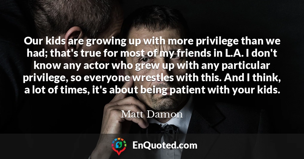 Our kids are growing up with more privilege than we had; that's true for most of my friends in L.A. I don't know any actor who grew up with any particular privilege, so everyone wrestles with this. And I think, a lot of times, it's about being patient with your kids.