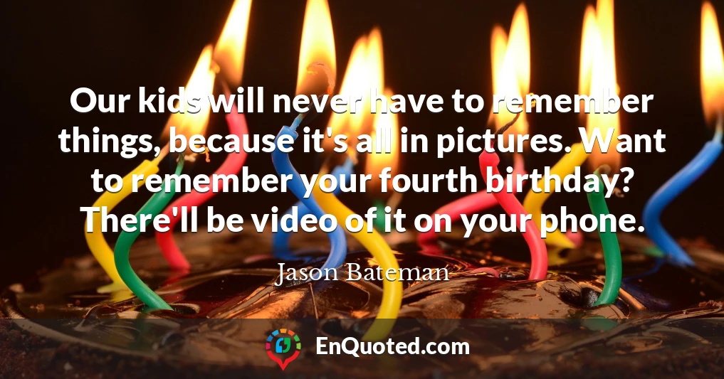 Our kids will never have to remember things, because it's all in pictures. Want to remember your fourth birthday? There'll be video of it on your phone.