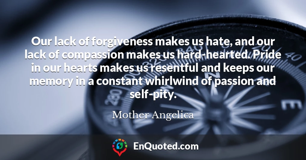 Our lack of forgiveness makes us hate, and our lack of compassion makes us hard-hearted. Pride in our hearts makes us resentful and keeps our memory in a constant whirlwind of passion and self-pity.