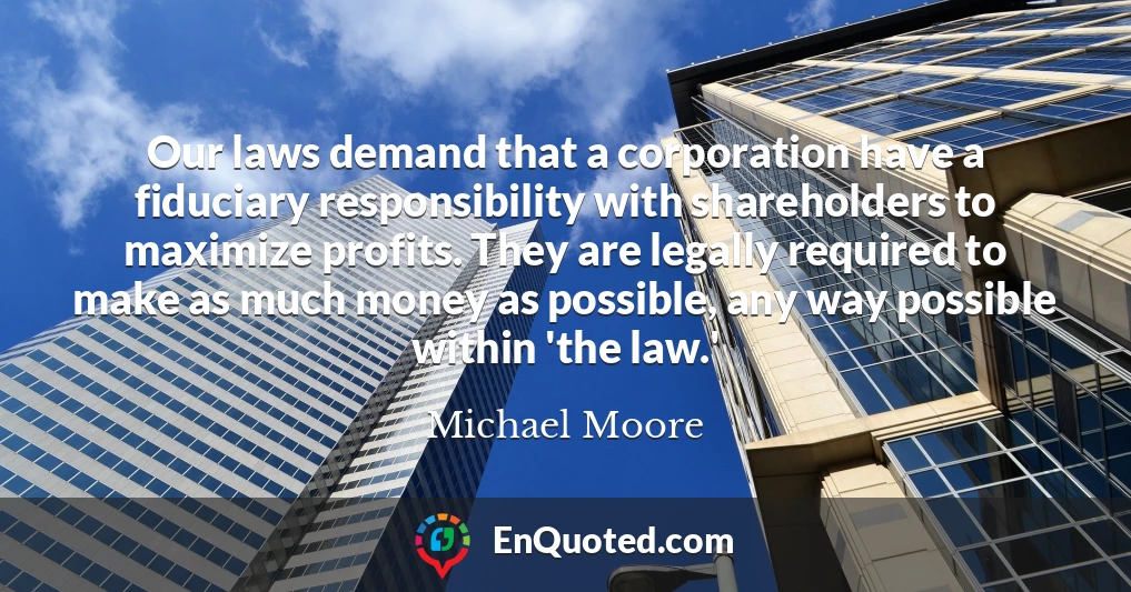 Our laws demand that a corporation have a fiduciary responsibility with shareholders to maximize profits. They are legally required to make as much money as possible, any way possible within 'the law.'