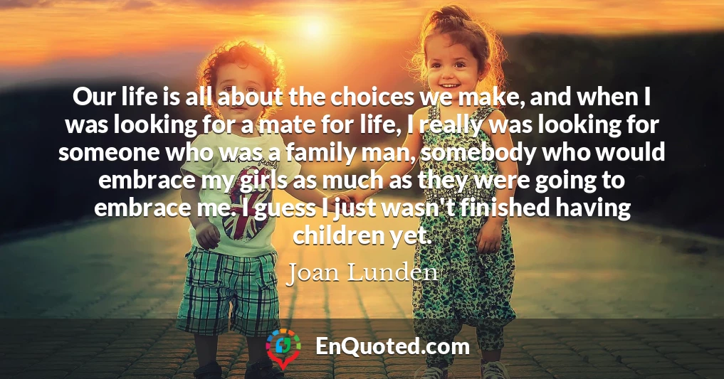 Our life is all about the choices we make, and when I was looking for a mate for life, I really was looking for someone who was a family man, somebody who would embrace my girls as much as they were going to embrace me. I guess I just wasn't finished having children yet.