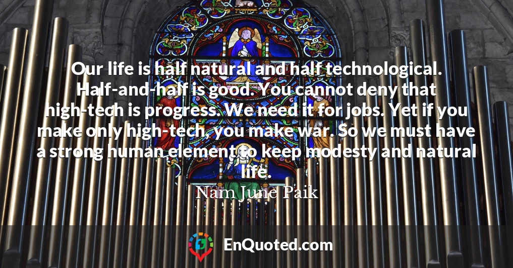 Our life is half natural and half technological. Half-and-half is good. You cannot deny that high-tech is progress. We need it for jobs. Yet if you make only high-tech, you make war. So we must have a strong human element to keep modesty and natural life.