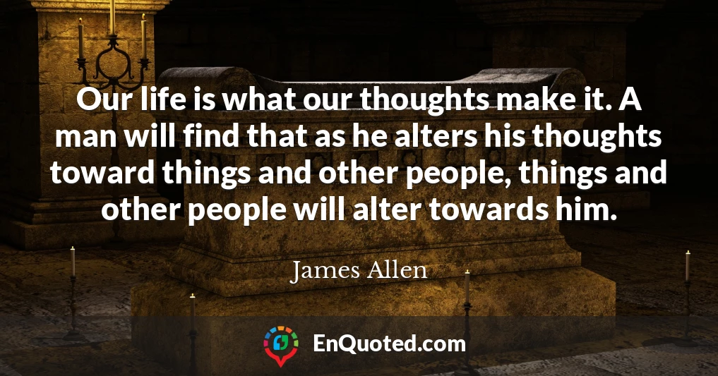 Our life is what our thoughts make it. A man will find that as he alters his thoughts toward things and other people, things and other people will alter towards him.