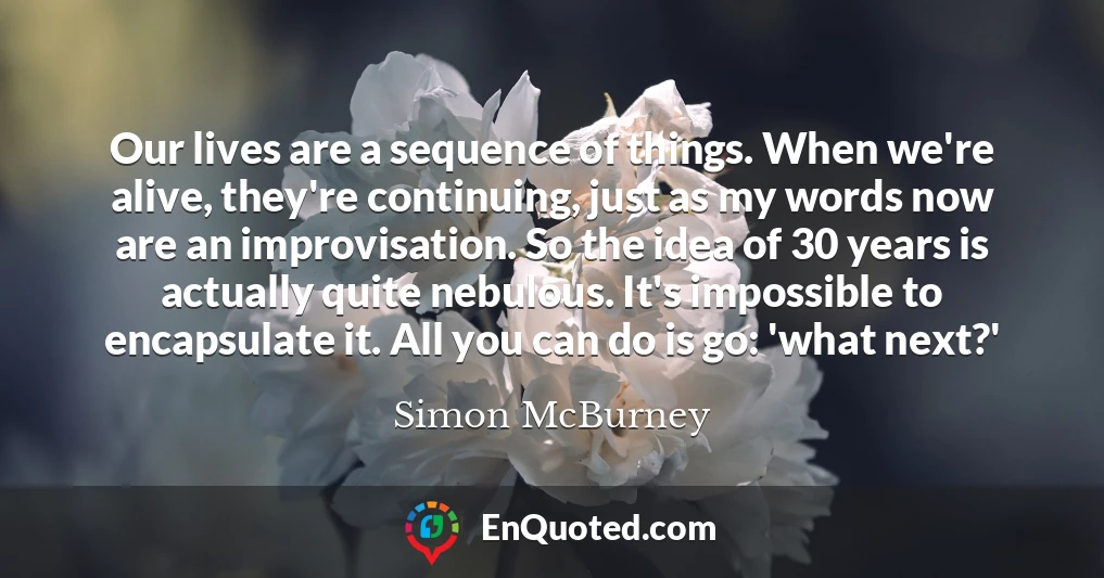 Our lives are a sequence of things. When we're alive, they're continuing, just as my words now are an improvisation. So the idea of 30 years is actually quite nebulous. It's impossible to encapsulate it. All you can do is go: 'what next?'