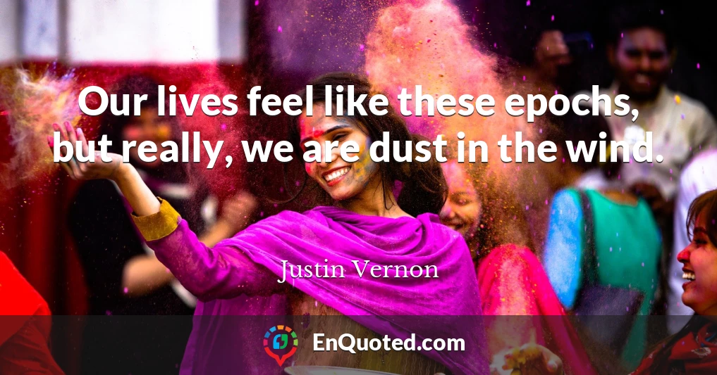 Our lives feel like these epochs, but really, we are dust in the wind.