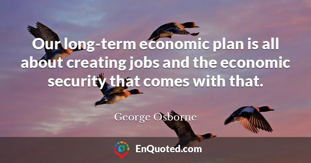 Our long-term economic plan is all about creating jobs and the economic security that comes with that.