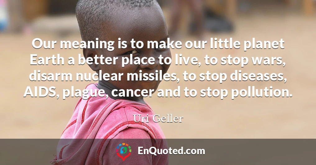 Our meaning is to make our little planet Earth a better place to live, to stop wars, disarm nuclear missiles, to stop diseases, AIDS, plague, cancer and to stop pollution.