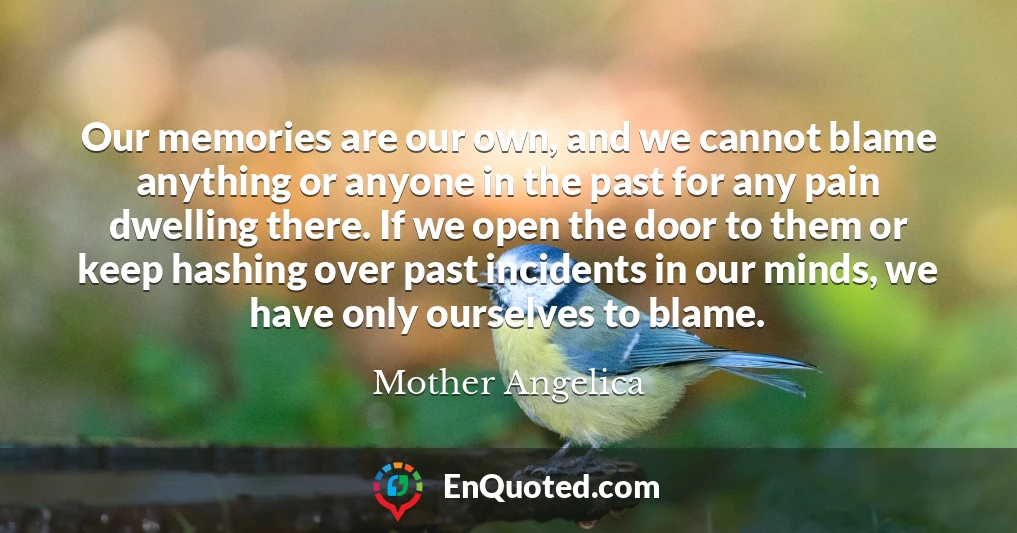 Our memories are our own, and we cannot blame anything or anyone in the past for any pain dwelling there. If we open the door to them or keep hashing over past incidents in our minds, we have only ourselves to blame.