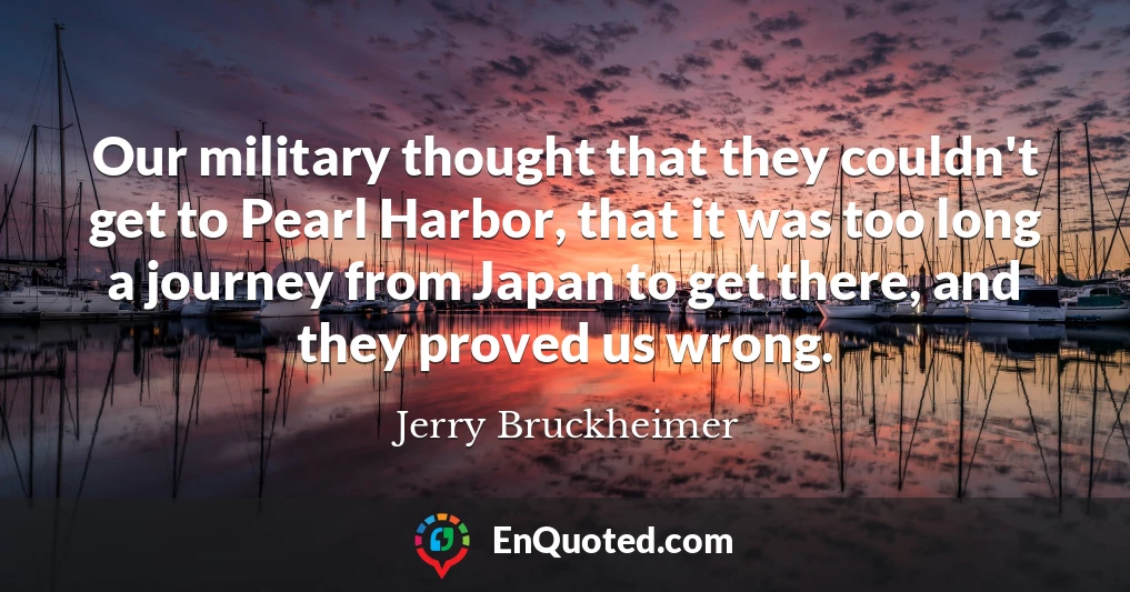 Our military thought that they couldn't get to Pearl Harbor, that it was too long a journey from Japan to get there, and they proved us wrong.