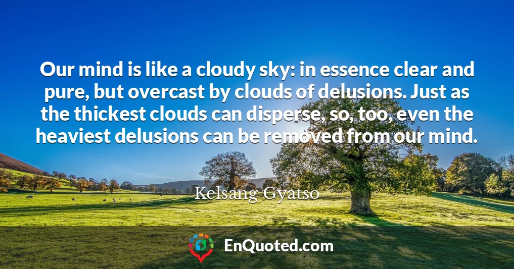 Our mind is like a cloudy sky: in essence clear and pure, but overcast by clouds of delusions. Just as the thickest clouds can disperse, so, too, even the heaviest delusions can be removed from our mind.