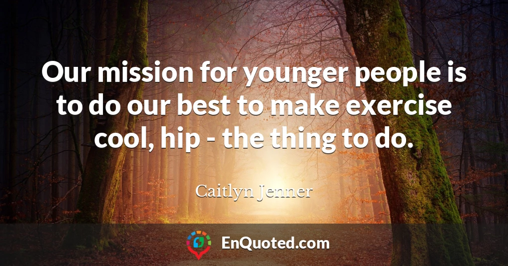Our mission for younger people is to do our best to make exercise cool, hip - the thing to do.