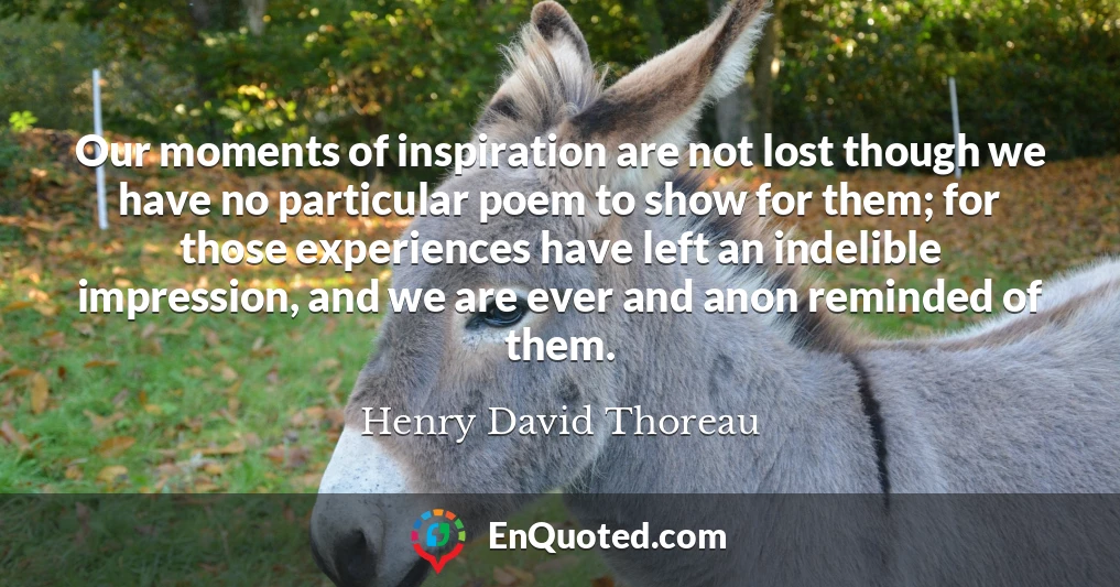 Our moments of inspiration are not lost though we have no particular poem to show for them; for those experiences have left an indelible impression, and we are ever and anon reminded of them.