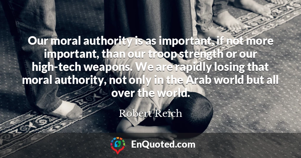 Our moral authority is as important, if not more important, than our troop strength or our high-tech weapons. We are rapidly losing that moral authority, not only in the Arab world but all over the world.