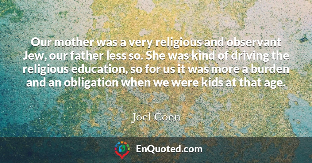 Our mother was a very religious and observant Jew, our father less so. She was kind of driving the religious education, so for us it was more a burden and an obligation when we were kids at that age.