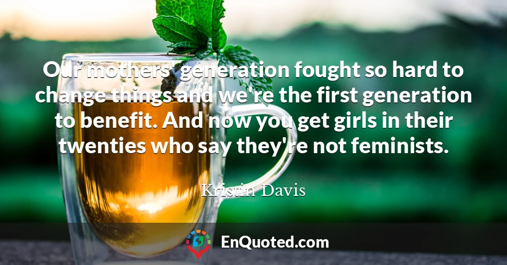 Our mothers' generation fought so hard to change things and we're the first generation to benefit. And now you get girls in their twenties who say they're not feminists.