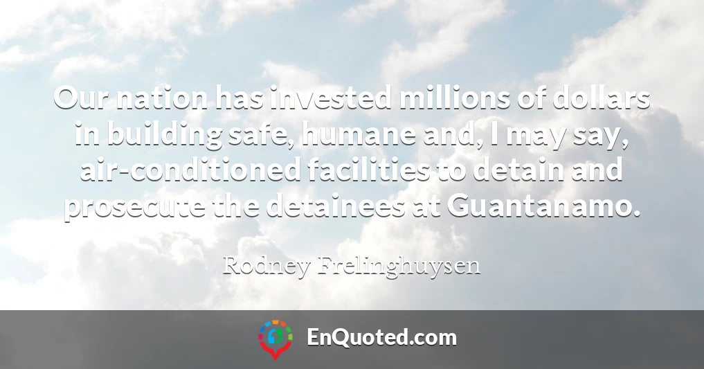 Our nation has invested millions of dollars in building safe, humane and, I may say, air-conditioned facilities to detain and prosecute the detainees at Guantanamo.