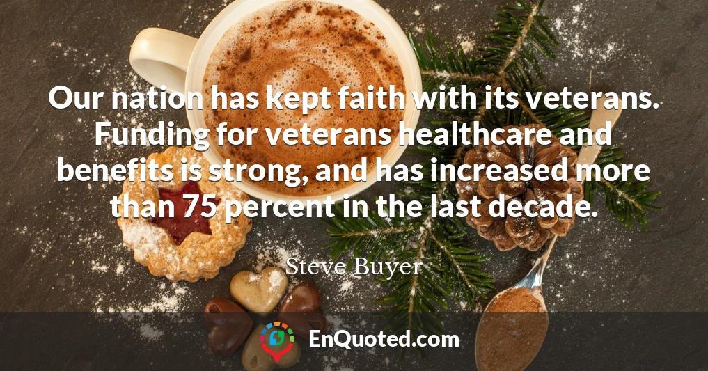 Our nation has kept faith with its veterans. Funding for veterans healthcare and benefits is strong, and has increased more than 75 percent in the last decade.
