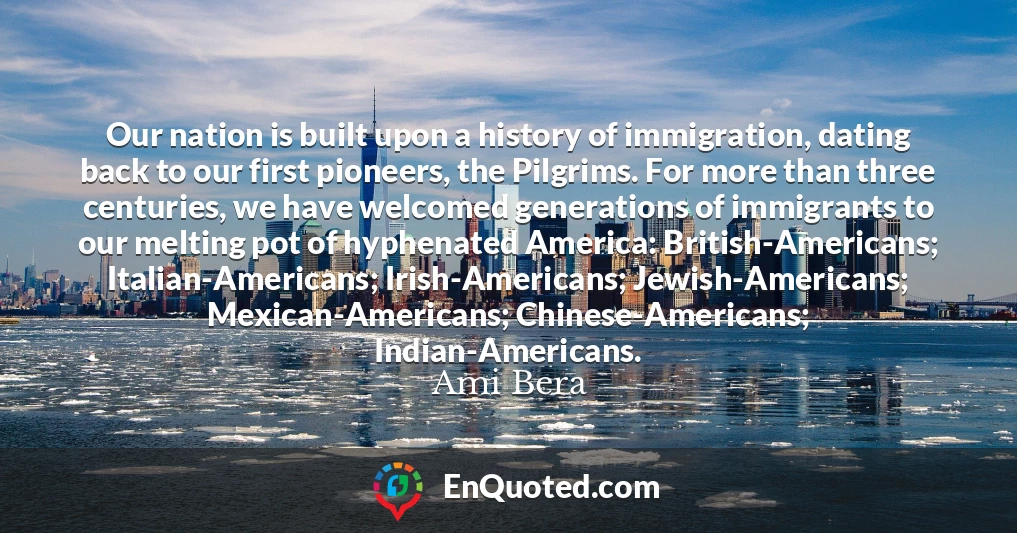 Our nation is built upon a history of immigration, dating back to our first pioneers, the Pilgrims. For more than three centuries, we have welcomed generations of immigrants to our melting pot of hyphenated America: British-Americans; Italian-Americans; Irish-Americans; Jewish-Americans; Mexican-Americans; Chinese-Americans; Indian-Americans.