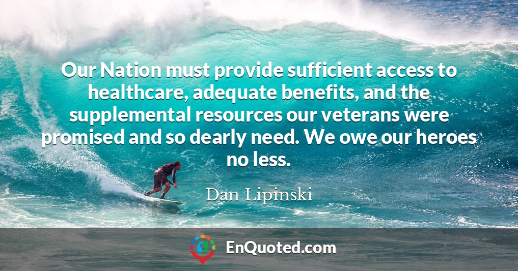 Our Nation must provide sufficient access to healthcare, adequate benefits, and the supplemental resources our veterans were promised and so dearly need. We owe our heroes no less.