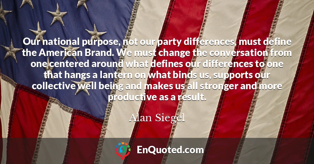 Our national purpose, not our party differences, must define the American Brand. We must change the conversation from one centered around what defines our differences to one that hangs a lantern on what binds us, supports our collective well being and makes us all stronger and more productive as a result.