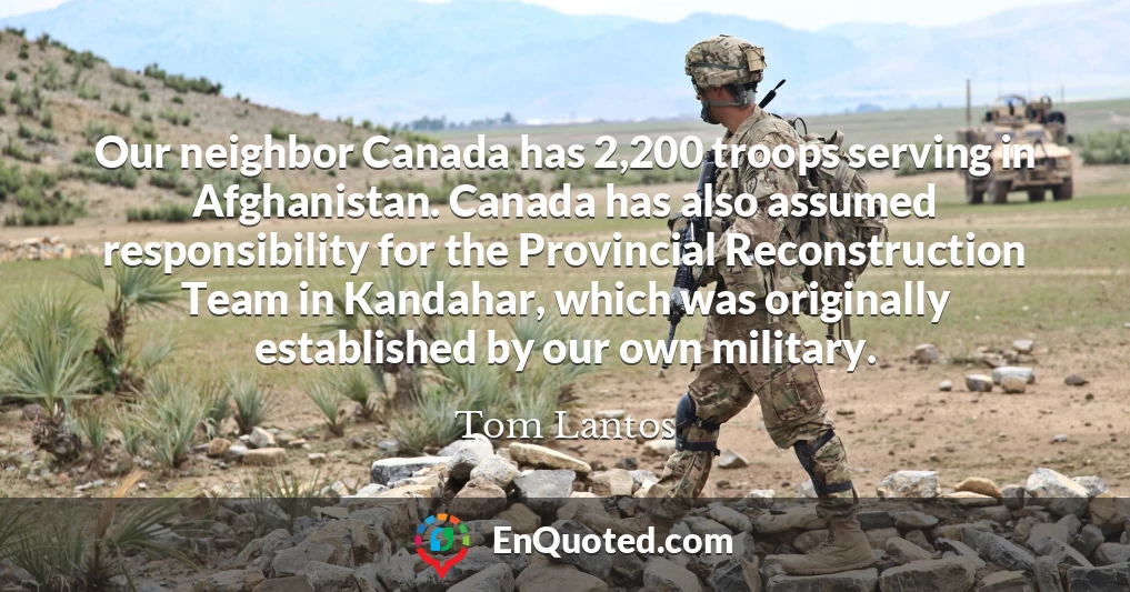 Our neighbor Canada has 2,200 troops serving in Afghanistan. Canada has also assumed responsibility for the Provincial Reconstruction Team in Kandahar, which was originally established by our own military.