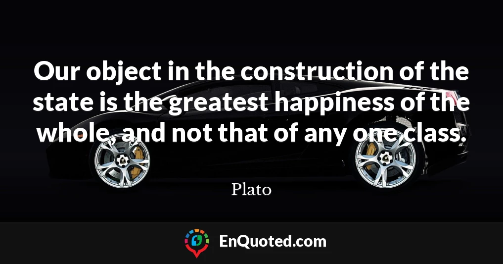 Our object in the construction of the state is the greatest happiness of the whole, and not that of any one class.