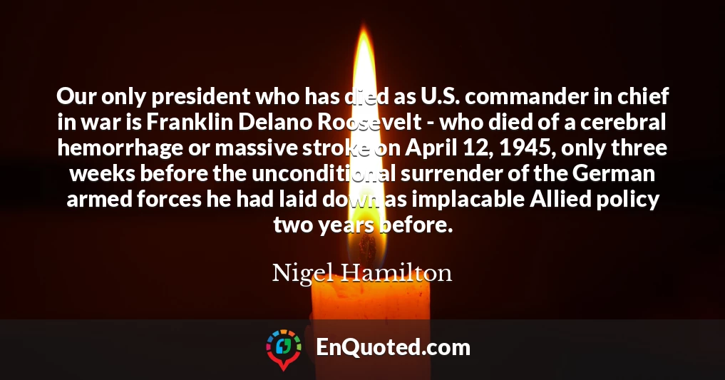 Our only president who has died as U.S. commander in chief in war is Franklin Delano Roosevelt - who died of a cerebral hemorrhage or massive stroke on April 12, 1945, only three weeks before the unconditional surrender of the German armed forces he had laid down as implacable Allied policy two years before.