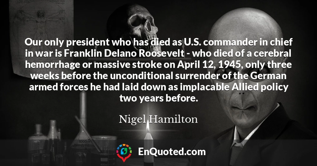 Our only president who has died as U.S. commander in chief in war is Franklin Delano Roosevelt - who died of a cerebral hemorrhage or massive stroke on April 12, 1945, only three weeks before the unconditional surrender of the German armed forces he had laid down as implacable Allied policy two years before.