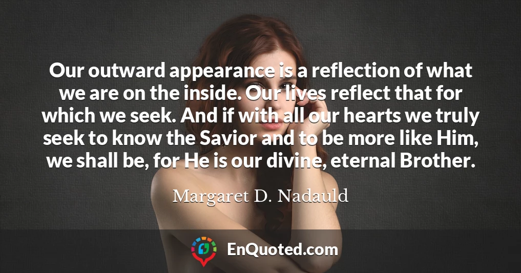 Our outward appearance is a reflection of what we are on the inside. Our lives reflect that for which we seek. And if with all our hearts we truly seek to know the Savior and to be more like Him, we shall be, for He is our divine, eternal Brother.