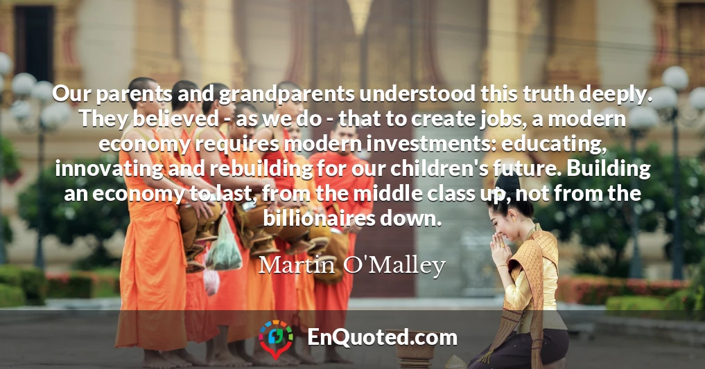 Our parents and grandparents understood this truth deeply. They believed - as we do - that to create jobs, a modern economy requires modern investments: educating, innovating and rebuilding for our children's future. Building an economy to last, from the middle class up, not from the billionaires down.