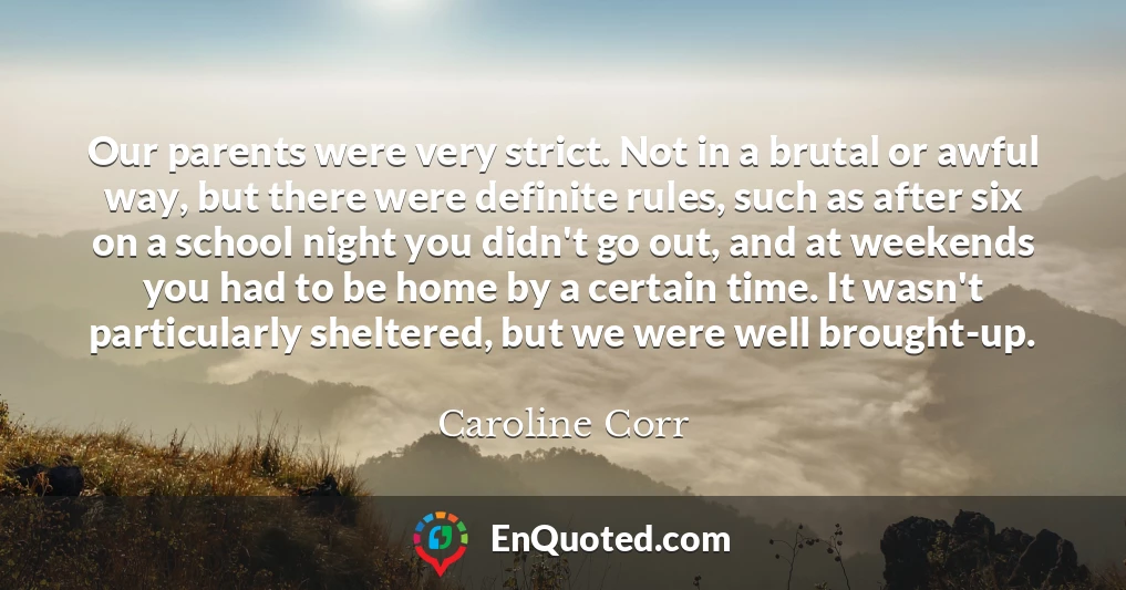 Our parents were very strict. Not in a brutal or awful way, but there were definite rules, such as after six on a school night you didn't go out, and at weekends you had to be home by a certain time. It wasn't particularly sheltered, but we were well brought-up.