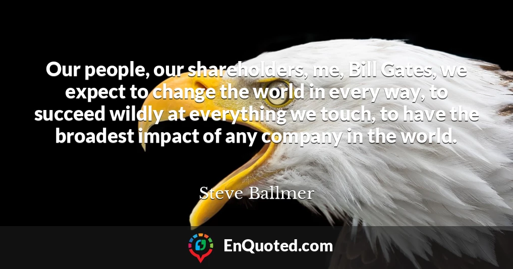 Our people, our shareholders, me, Bill Gates, we expect to change the world in every way, to succeed wildly at everything we touch, to have the broadest impact of any company in the world.