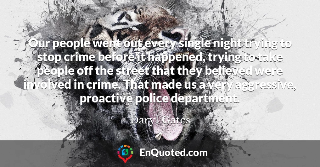 Our people went out every single night trying to stop crime before it happened, trying to take people off the street that they believed were involved in crime. That made us a very aggressive, proactive police department.