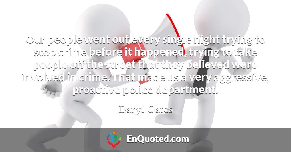Our people went out every single night trying to stop crime before it happened, trying to take people off the street that they believed were involved in crime. That made us a very aggressive, proactive police department.