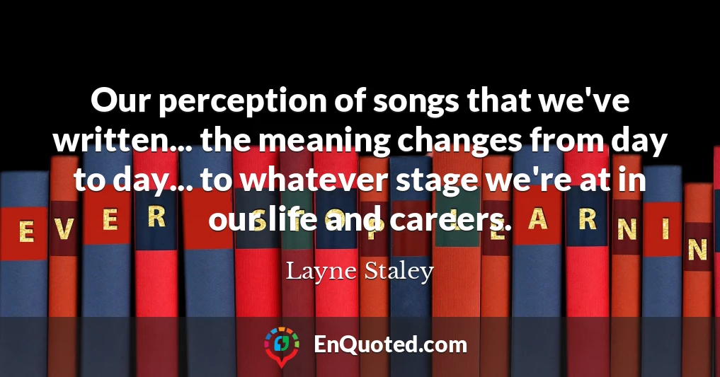 Our perception of songs that we've written... the meaning changes from day to day... to whatever stage we're at in our life and careers.