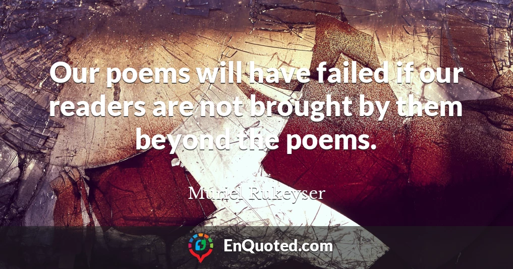 Our poems will have failed if our readers are not brought by them beyond the poems.