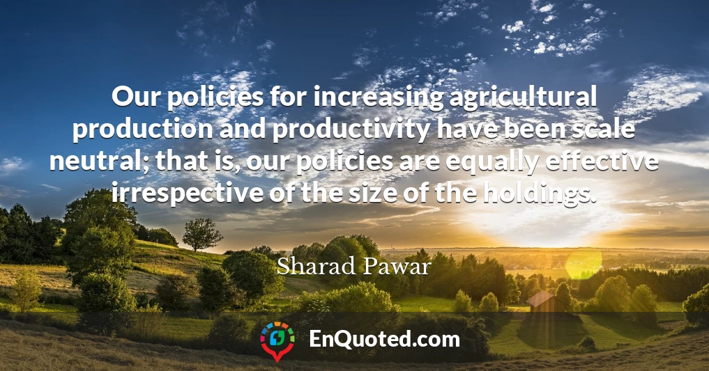 Our policies for increasing agricultural production and productivity have been scale neutral; that is, our policies are equally effective irrespective of the size of the holdings.