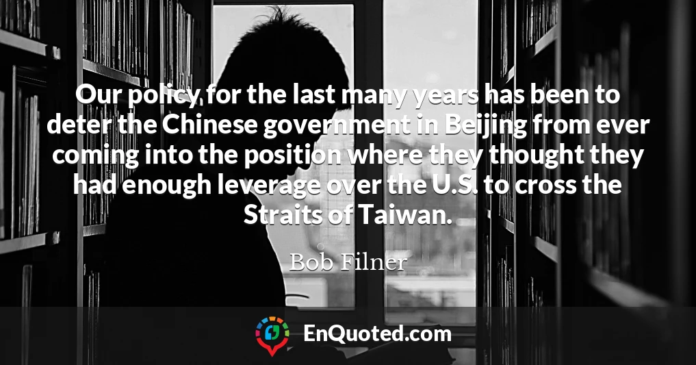 Our policy for the last many years has been to deter the Chinese government in Beijing from ever coming into the position where they thought they had enough leverage over the U.S. to cross the Straits of Taiwan.