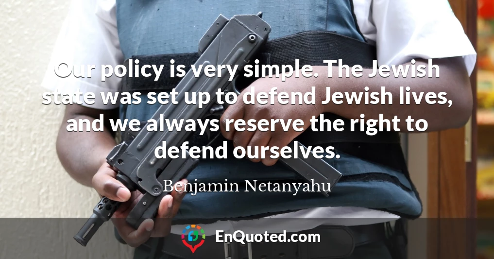 Our policy is very simple. The Jewish state was set up to defend Jewish lives, and we always reserve the right to defend ourselves.