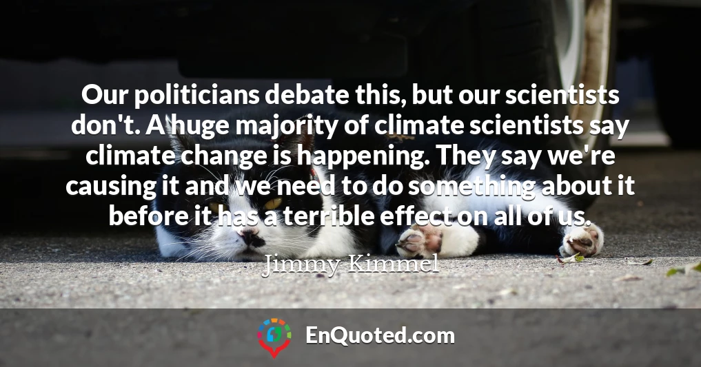 Our politicians debate this, but our scientists don't. A huge majority of climate scientists say climate change is happening. They say we're causing it and we need to do something about it before it has a terrible effect on all of us.