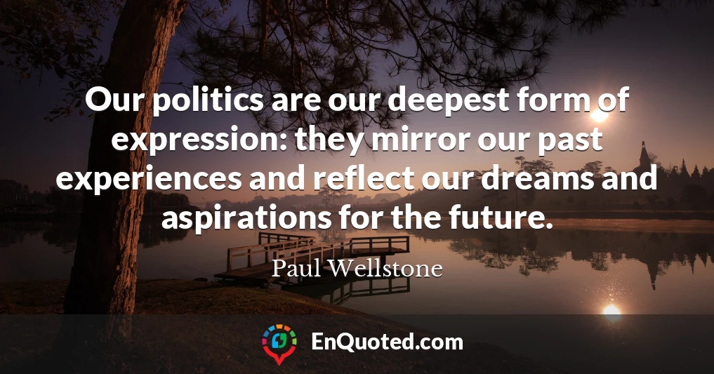 Our politics are our deepest form of expression: they mirror our past experiences and reflect our dreams and aspirations for the future.