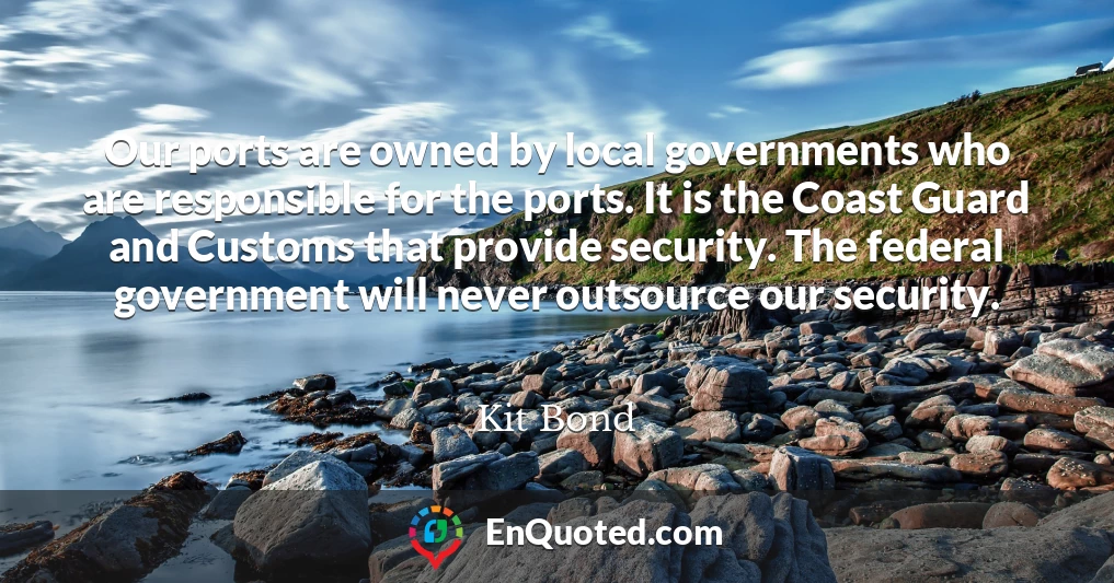 Our ports are owned by local governments who are responsible for the ports. It is the Coast Guard and Customs that provide security. The federal government will never outsource our security.